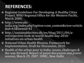 









Regional Guidelines For Developing A Healthy Cities
Project. WHO Regional Office for the Western Pacific,
March 2000.
http://www.uhiindia.org/index.php?option=com_content&view=article
&id=63&Itemid=41
http://sustainablecities.dk/en/blog/2011/04/aretrospective-look-at-world-health-day-2010initiatives-on-urban-health
National Urban Health Mission, Framework for
Implementation. Draft for Discussion, 2010.
Health of the urban poor in India: issues, challenges &
the way forward. Report of panel discussion and poster
session, March 29, 2007. UHRC, New Delhi.
93

 
