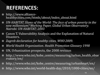 










http://www.alliancehealthycities.com/htmls/about/index_about.html
UN-HABITAT. Slums of the World: The face of urban poverty in the
new millennium? Working Paper, Global Urban Observatory.
Nairobi: UN-HABITAT; 2003
Canon T. Vulnerability Analysis and the Explanation of Natural
Disasters.
Zagreb declaration for healthy cities. WHO 2009.
World Health Organization. Health Promotion Glossary 1998
UN, Urbanization prospects, the 2008 revision
http://www.who.int/kobe_centre/measuring/urban_health_obse
rvatory/en/
http://www.who.int/kobe_centre/measuring/urbanheart/en/
http://www.who.int/world-health-day/2010/1000-cities/en/
94

 