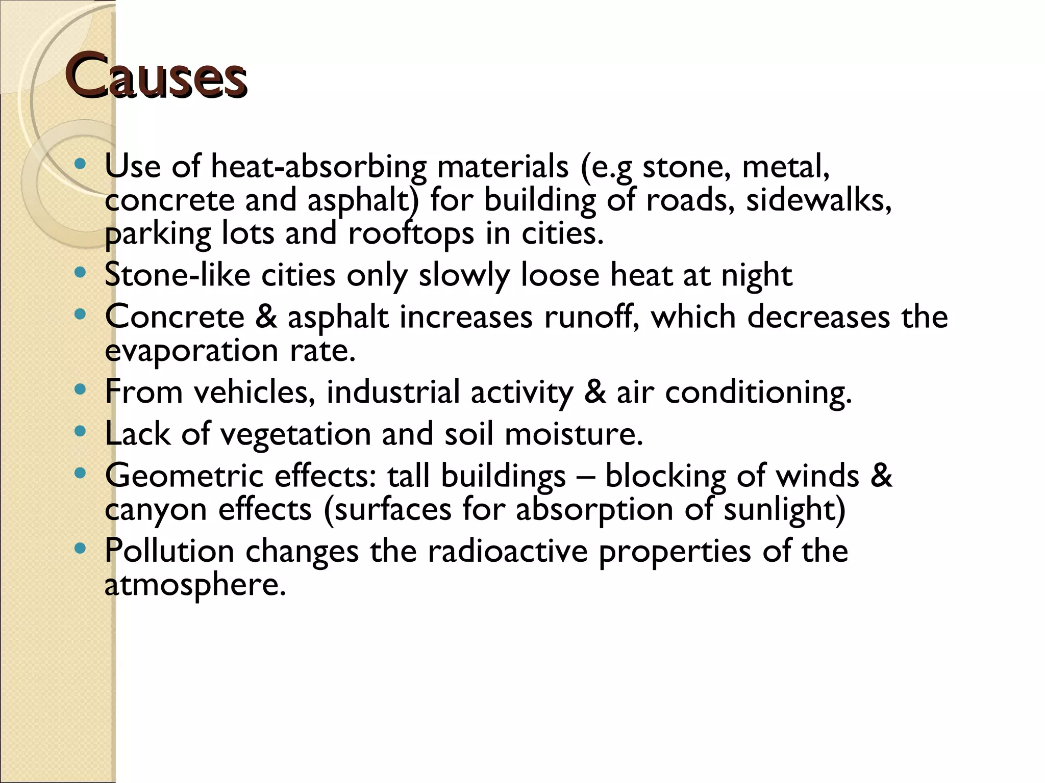 Causes Use of heat-absorbing materials (e.g stone, metal, concrete and asphalt) for building of roads, sidewalks, parking lots and rooftops in cities. Stone-like cities only slowly loose heat at night Concrete & asphalt increases runoff, which decreases the evaporation rate. From vehicles, industrial activity & air conditioning. Lack of vegetation and soil moisture. Geometric effects: tall buildings  – blocking of winds & canyon effects (surfaces for absorption of sunlight) Pollution  changes the radioactive properties of the atmosphere. 