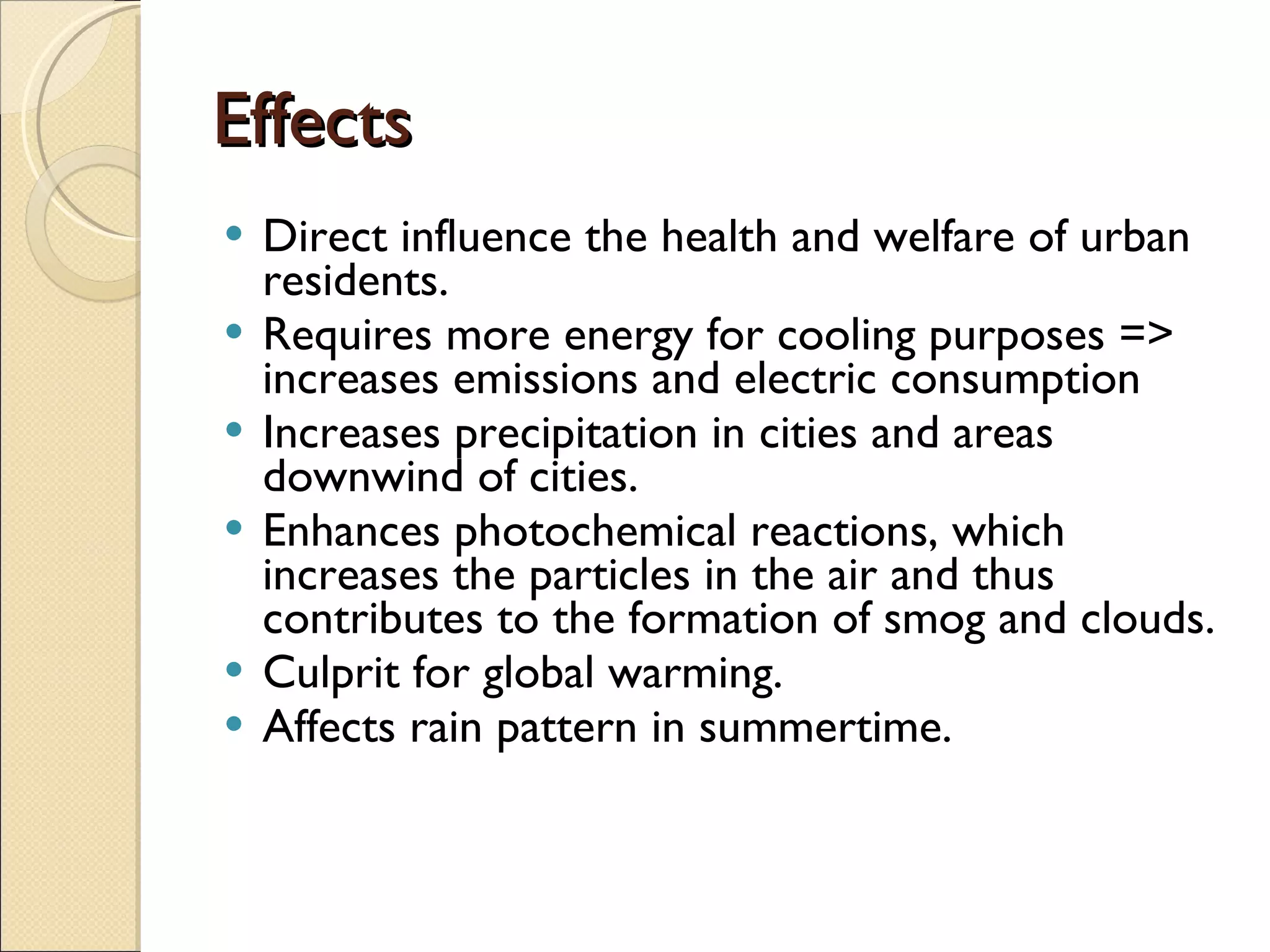 Effects Direct influence the health and welfare of urban residents. Requires  more energy for cooling purposes => increases emissions and electric consumption Increases precipitation in cities and areas downwind of cities. Enhances photochemical reactions, which increases the particles in the air and thus contributes to the formation of smog and clouds. Culprit for global warming. Affects rain pattern in summertime.  