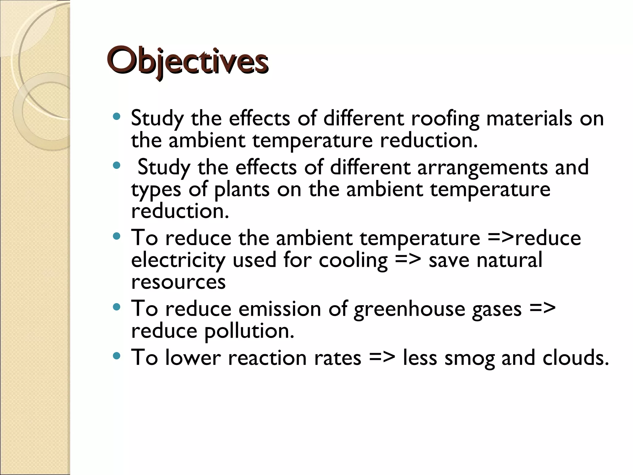Objectives Study the effects of different roofing materials on the ambient temperature reduction. Study the effects of different arrangements and types of plants on the ambient temperature reduction. To reduce the ambient temperature =>reduce electricity used for cooling => save natural resources  To reduce emission of greenhouse gases => reduce pollution. To lower reaction rates => less smog and clouds. 