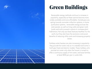 Green Buildings
Renewable energy methods continue to increase in
popularity, especially as these options become more
widely available and more affordable. Homebuyers are
opting towards rainwater collection systems, in-home
purification systems,  renewable energy sources like
solar panels, as well as living walls and green roofs
(walls and roofs covered in plants to increase plant
habitation). Not only are these features healthier for the
earth, but they also have the economic and social
benefits of reducing utility costs and increasing property
values.
Tankless water heaters are also increasing in popularity -
they provide hot water only as it is needed and come in
both gas-fired and electric models. These tankless units
provide hot water only when the faucet is turned on,
offer a continuous supply of hot water, and save families
at least $100 per year in water bills.
 