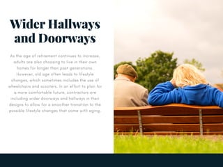 Wider Hallways
and Doorways
As the age of retirement continues to increase,
adults are also choosing to live in their own
homes for longer than past generations.
However, old age often leads to lifestyle
changes, which sometimes includes the use of
wheelchairs and scooters. In an effort to plan for
a more comfortable future, contractors are
including wider doorways and hallways in their
designs to allow for a smoother transition to the
possible lifestyle changes that come with aging.
 