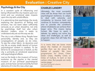 Evaluation : Creative City
www.charleslandry.com/themes/creative-cities-index/
Psychology & the City
In a constant cycle of influencing and
being influenced the city impacts upon our
mind and our emotional state impacts
upon the city with untold effects.
It is astonishing that psychology, the study
exploring the dynamics of feeling and
emotion, has not been taken sufficiently
seriously as an urban discipline, not only
by psychology itself but also urban
decision makers, since it seeks to
understand why we act the way we do.
The city is not a lifeless thing. People have
personality, identity and, as they are
congregations of people, so do cities.
To see the urban fabric, its dynamics and
city life as empty shells devoid of human
psychological content is careless. To be
blind to its consequences is foolish, as the
city is primarily an emotional experience
with psychological effects.
Just as the body is the museum of human
evolution so the psyche is the mental
museum of our primeval psychological
past, and we have carried anciently formed
elements of it into this new urban age.
CHARLES LANDRY
Ultimately, the most successful
cities will be those that can build
psychological resilience, to adapt,
to deal with adversity and
complexity, to bounce back and
continue to function competently,
and to provide the conditions
where inhabitants can achieve their
larger aims. This means being
honest. We hope to spark a
debate, by setting out some big
ideas and challenges, as well as
pragmatic steps that will help this
to happen.
‘it is ironic that we know more
about the habitat of mountain
gorillas than we do about the
habitat of people’. We have
programmes for Smart Cities,
Green Cities, Healthy Cities or
Cities of Culture, hi tech or low
carbon cities. But people are rarely
centre-stage.’
Jan Gehl The Danish urbanist,
noted acerbically
 