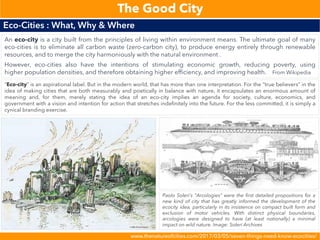 www.thenatureofcities.com/2017/03/05/seven-things-need-know-ecocities/
Eco-Cities : What, Why & Where
The Good City
An eco-city is a city built from the principles of living within environment means. The ultimate goal of many
eco-cities is to eliminate all carbon waste (zero-carbon city), to produce energy entirely through renewable
resources, and to merge the city harmoniously with the natural environment .
However, eco-cities also have the intentions of stimulating economic growth, reducing poverty, using
higher population densities, and therefore obtaining higher efficiency, and improving health. From Wikipedia
“Eco-city” is an aspirational label. But in the modern world, that has more than one interpretation. For the “true believers” in the
idea of making cities that are both measurably and poetically in balance with nature, it encapsulates an enormous amount of
meaning and, for them, merely stating the idea of an eco-city implies an agenda for society, culture, economics, and
government with a vision and intention for action that stretches indefinitely into the future. For the less committed, it is simply a
cynical branding exercise.
Paolo Soleri’s “Arcologies” were the first detailed propositions for a
new kind of city that has greatly informed the development of the
ecocity idea, particularly in its insistence on compact built form and
exclusion of motor vehicles. With distinct physical boundaries,
arcologies were designed to have (at least notionally) a minimal
impact on wild nature. Image: Soleri Archives
 