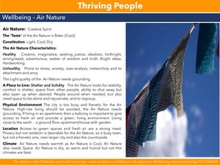Thriving People
Wellbeing – Air Nature
For detail on the 3 Natures and much more see - www.amazon.co.uk/Nature-Life-approach-Wellbeing-interpretation/dp/1512366064
Air Nature: Creative Spirit
The ‘Taste’ of the Air Nature is Bitter (Cool)
Constitution: Light, Cool, Dry
The Air Nature Characteristics:
Healthy Creative, imaginative, seeking justice, idealistic, forthright,
strong/weak, adventurous, seeker of wisdom and truth. Bright ideas.
Hardworking.
Unhealthy Prone to stress, anxiety, over-analysis, melancholy and to
attachment and envy.
The Light quality of the Air Nature needs grounding.
A Place to Live: Shelter and Solidity The Air Nature looks for stability,
comfort in shelter, space from other people, ability to shut away but
also open up when desired. People around when needed, but also
need space to be alone and rejuvenate, and to regroup.
Physical Environment The city is too busy and frenetic for the Air
Nature. High-rise living should be avoided, the Air Nature needs
grounding. If living in an apartment, then a balcony is important to give
access to fresh air and provide a green, living environment. Living
close to the earth - a ground-floor apartment/house with garden.
Location Access to green spaces and fresh air are a strong need.
Privacy but not isolation is desirable for the Air Nature, so a busy town,
but not a frenetic one, near larger city and also the countryside.
Climate Air Nature needs warmth as Air Nature is Cool, Air Nature
also needs Space. Air Nature is dry, so warm and humid but not Hot
climates are best.
 