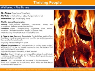 Thriving People
Fire Nature: Powerhouse/Fierce Spirit
The ‘Taste’ of the Fire Nature is Sour/Pungent (Warm/Hot)
Constitution: Light, Hot, Purging, Moist
The Fire Nature Characteristics:
Healthy Quick-thinking, ambitious, competitive. Strong and
courageous. Seeks success and recognition.
Unhealthy Anger, Grudge-holding, judgmental, quick temper,
impatient. Can lack compassion. Anger, Judgment, Pride.
The Hot quality of the Fire Nature needs to find calm.
A Place to Live Calm and Connectivity The Light Fast quality of the
Fire Nature needs access to calm and need for rest and recuperation
from an often frenetic lifestyle.
City living with access to green space.
Physical Environment Airy open apartment in modern ‘tower of glass’
within sight of city life, but enough removed to have the ability to ‘chill
out’. Sociability with neighbours.
City riverside development with all latest features.
Location Country living is too far removed from place of work/activity
– stultifying and frustrating for the Fire Nature. Cooling activities such
as watersports on river/lido.
Climate Cool – Fire Nature is Hot and needs a Cool environment
Fresh, cool climates, not hot or humid which affects the Fire Nature
constitution with headaches.
Wellbeing – Fire Nature
For detail on the 3 Natures and much more see - www.amazon.co.uk/Nature-Life-approach-Wellbeing-interpretation/dp/1512366064
 