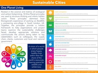 http://www.bioregional.com/oneplanetliving/
One Planet Living
Sustainable Cities
Rooted in the science and metrics of ecological
and carbon footprinting, 10 One Planet principles
are used to structure thinking and inform holistic
action. These principles stemmed from
Bioregional’s experience of working on BedZED,
a pioneering eco-village in South London, UK.
Together, the principles provide a holistic
framework to help organisations and project
teams examine the sustainability challenges
faced, develop appropriate solutions and
communicate the actions being taken to key
stakeholders such as colleagues, the supply
chain, clients, customers and local and national
government.
A vision of a world
in which people
enjoy happy,
healthy lives
within their fair
share of the
earth’s resources,
leaving space for
wildlife and
wilderness.
 