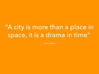 “A city is more than a place in
space, it is a drama in time”
Patrick Geddes
 