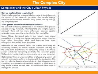 Complexity and the City : Urban Physics
The Complex City
Can we explain these regularities?
This is challenging, but progress is being made. A key influence is
the nature of the metabolic processes that transfer energy,
materials and information around a living system, and by analogy,
any complex system.
Three general properties of metabolic networks
We can start by looking at features of the networks that provide
services (energy, materials, information) to any complex system.
Although there will be many differences between specific
networks, it does seem that to be effective they must all be:
Space filling: Connected paths in the network must extend
everywhere. In practice, this always means some, longer, branches
have higher throughput, while local branches have lower
throughput: think metro, buses, footpaths.
Invariance of the terminal units: This doesn't mean they are
universally constant, but within a specific taxonomic unit they are
the same: think mitochondria for transferring energy in mammals;
power sockets for transferring electricity into consumer goods;
USB ports for transferring information in and out of your computer.
Optimizing: This is a fundamental law of physics: any system will
naturally optimize to perform its function with the least action. This
is a principle that lies at the heart of physics, but although there is
a tendency to optimization of metabolic networks in urban areas as
they evolve in time, we still need to understand better how to
manage this process. Metros need augmenting with other modalities as cities
grow
 