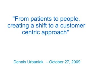 &quot;From patients to people, creating a shift to a customer centric approach&quot;   Dennis Urbaniak  – October 27, 2009 