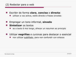 Escribir de forma  clara ,  concisa  e  directa :  utilizar a voz activa, estilo directo e frases sinxelas Empregar un tono informal,  sinxelo   Sintetizar  os textos  se o texto é moi longo, ofrecer un resumen ao principio Utilizar  negriñas  e  cursivas  para destacar o esencial non utilizar  subliñado , para non confundir con enlaces (2) Redactar para a web 