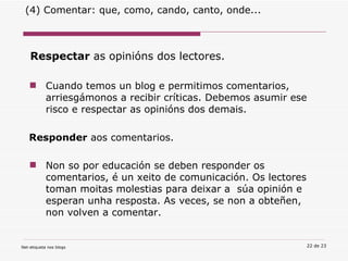 Respectar  as opinións dos lectores.  Cuando temos un blog e permitimos comentarios, arriesgámonos a recibir críticas. Debemos asumir ese risco e respectar as opinións dos demais.   Responder  aos comentarios. Non so por educación se deben responder os comentarios, é un xeito de comunicación. Os lectores toman moitas molestias para deixar a  súa opinión e esperan unha resposta. As veces, se non a obteñen, non volven a comentar. (4) Comentar: que, como, cando, canto, onde... 