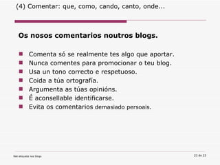 Os nosos comentarios noutros blogs.  Comenta só se realmente tes algo que aportar.  Nunca comentes para promocionar o teu blog. Usa un tono correcto e respetuoso. Coida a túa ortografía. Argumenta as túas opinións. É aconsellable identificarse. Evita os comentarios  demasiado persoais. (4) Comentar: que, como, cando, canto, onde... 