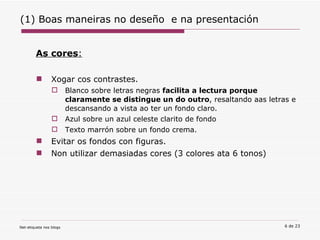 (1) Boas maneiras no deseño  e na presentación As cores : Xogar cos contrastes.  Blanco sobre letras negras  facilita a lectura porque claramente se distingue un do outro , resaltando aas letras e descansando a vista ao ter un fondo claro.  Azul sobre un azul celeste clarito de fondo   Texto marrón sobre un fondo crema.   Evitar os fondos con figuras. Non utilizar demasiadas cores (3 colores ata 6 tonos) 
