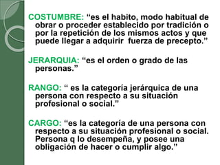 COSTUMBRE: “es el habito, modo habitual de
obrar o proceder establecido por tradición o
por la repetición de los mismos actos y que
puede llegar a adquirir fuerza de precepto.”
JERARQUIA: “es el orden o grado de las
personas.”
RANGO: “ es la categoría jerárquica de una
persona con respecto a su situación
profesional o social.”
CARGO: “es la categoría de una persona con
respecto a su situación profesional o social.
Persona q lo desempeña, y posee una
obligación de hacer o cumplir algo.”
 