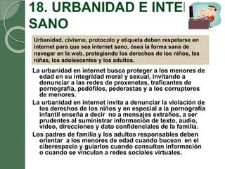 18. URBANIDAD E INTERNET
SANO
La urbanidad en internet busca proteger a los menores de
edad en su integridad moral y sexual, invitando a
denunciar a las redes de proxenetas, traficantes de
pornografía, pedófilos, pederastas y a los corruptores
de menores.
La urbanidad en internet invita a denunciar la violación de
los derechos de los niños y en especial a la pornografía
infantil enseña a decir no a mensajes extraños, a ser
prudentes al suministrar información de texto, audio,
video, direcciones y dato confidenciales de la familia.
Los padres de familia y los adultos responsables deben
orientar a los menores de edad cuando bucean en el
ciberespacio y guiarlos cuando consultan información
o cuando se vinculan a redes sociales virtuales.
Urbanidad, civismo, protocolo y etiqueta deben respetarse en
internet para que sea internet sano, ósea la forma sana de
navegar en la web, protegiendo los derechos de los niños, las
niñas, los adolescentes y los adultos.
 
