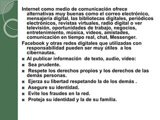 Internet como medio de comunicación ofrece
alternativas muy buenas como el correo electrónico,
mensajería digital, las bibliotecas digitales, periódicos
electrónicos, revistas virtuales, radio digital o ver
televisión, oportunidades de trabajo, negocios,
entretenimiento, música, videos, amistades,
comunicación en tiempo real, chat, Messenger.
Facebook y otras redes digitales que utilizadas con
responsabilidad pueden ser muy útiles a los
cibernautas.
Al publicar información de texto, audio, video:
Sea prudente.
Respete los derechos propios y los derechos de las
demás personas.
Ejerza su libertad respetando la de los demás .
Asegure su identidad.
Evite los fraudes en la red.
Proteja su identidad y la de su familia.
 