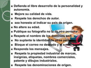 Defienda el libre desarrollo de la personalidad y
autonomía.
Mejore su calidad de vida.
Respete los derechos de autor.
sea honesto al indicar su país de origen.
No altere su edad.
Publique su fotografía no la de otra persona .
Respete el nombre de los dominios web.
No suplante la identidad de otras personas.
Bloque el correo no deseado y el e-mail basura.
Responda los mensajes.
Respeta la propiedad industrial de marcas,
insignias, etiquetas, nombres comerciales,
patente y dibujos industriales.
Respete las denominaciones de origen.
 