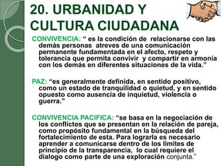 20. URBANIDAD Y
CULTURA CIUDADANA
CONVIVENCIA: “ es la condición de relacionarse con las
demás personas atreves de una comunicación
permanente fundamentada en el afecto, respeto y
tolerancia que permita convivir y compartir en armonía
con los demás en diferentes situaciones de la vida.”
PAZ: “es generalmente definida, en sentido positivo,
como un estado de tranquilidad o quietud, y en sentido
opuesto como ausencia de inquietud, violencia o
guerra.”
CONVIVENCIA PACIFICA: “se basa en la negociación de
los conflictos que se presentan en la relación de pareja,
como propósito fundamental en la búsqueda del
fortalecimiento de esta. Para lograrla es necesario
aprender a comunicarse dentro de los limites de
principio de la transparencia, lo cual requiere el
dialogo como parte de una exploración conjunta.”
 