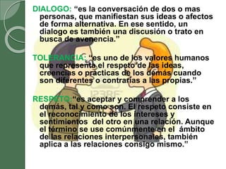 DIALOGO: “es la conversación de dos o mas
personas, que manifiestan sus ideas o afectos
de forma alternativa. En ese sentido, un
dialogo es también una discusión o trato en
busca de avenencia.”
TOLERANCIA: “es uno de los valores humanos
que representa el respeto de las ideas,
creencias o practicas de los demás cuando
son diferentes o contrarias a las propias.”
RESPETO:“es aceptar y comprender a los
demás, tal y como son. El respeto consiste en
el reconocimiento de los intereses y
sentimientos del otro en una relación. Aunque
el término se use comúnmente en el ámbito
de las relaciones interpersonales, también
aplica a las relaciones consigo mismo.”
 