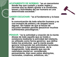 ACATAMIENTO DE NORMAS: “es un mecanismo
donde hay que cumplir y acatar reglas y
normas que se deben ajustar a la conductas,
tareas y actividades del ser humano en una
determinada sociedad.”
SABER ESCUCHAR: “es el fundamento y la base
de
la comunicación de toda relación humana y es
una muestra de estima y de respeto hacia
alguien. Sin hablar de que el hecho de
escuchar también permite desactivar muchos
sufrimientos psicológicos.”
PENSAR: “es la actividad y creación de la mente
dícese de todo aquello que es traído a
existencia mediante la actividad del intelecto,
es utilizado como forma genérica que define
todos los productos que la mente puede
generar incluyendo las actividades racionales
del intelecto o las abstracciones de la
imaginación; todo aquello que sea de
naturaleza mental es considerado
pensamiento, bien sean estos abstractos,
racionales, creativos, artísticos, etc.”
 