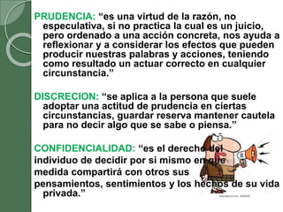 PRUDENCIA: “es una virtud de la razón, no
especulativa, si no practica la cual es un juicio,
pero ordenado a una acción concreta, nos ayuda a
reflexionar y a considerar los efectos que pueden
producir nuestras palabras y acciones, teniendo
como resultado un actuar correcto en cualquier
circunstancia.”
DISCRECION: “se aplica a la persona que suele
adoptar una actitud de prudencia en ciertas
circunstancias, guardar reserva mantener cautela
para no decir algo que se sabe o piensa.”
CONFIDENCIALIDAD: “es el derecho del
individuo de decidir por si mismo en que
medida compartirá con otros sus
pensamientos, sentimientos y los hechos de su vida
privada.”
 