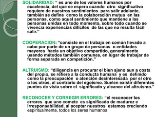 SOLIDARIDAD: “ es uno de los valores humanos por
excelencia, del que se espera cuando otro significativo
requiere de nuestros sentimientos para salir adelante,
también se define como la colaboración mutua en las
personas, como aquel sentimiento que mantiene a las
personas unidas en todo momento, sobre todo cuando se
vivencia experiencias difíciles de las que no resulta fácil
salir.”
COOPERACION: “consiste en el trabajo en común llevado a
cabo por parte de un grupo de personas o entidades
mayores hacia un objetivo compartido, generalmente
usando métodos también comunes, en lugar de trabajar de
forma separada en competición.”
ALTRUISMO: “diligencia en procurar el bien ajeno aun a costa
del propio, se refiere a la conducta humana y es definido
como la preocupación o atención desinteresada por el otro
o los otros, al contrario del egoísmo. Suelen existir diferentes
puntos de vista sobre el significado y alcance del altruismo.”
RECONOCER Y CORREGIR ERRORES: “el reconocer los
errores que uno comete es significado de madurez e
irresponsabilidad, al aceptar nuestros estamos creciendo
espiritualmente, todos los seres humanos
 