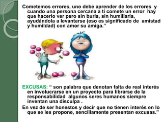 Cometemos errores, uno debe aprender de los errores y
cuando una persona cercana a ti comete un error hay
que hacerlo ver pero sin burla, sin humillarla,
ayudándola a levantarse (eso es significado de amistad
y humildad) con amor su amiga.”
EXCUSAS: “ son palabra que denotan falta de real interés
en involucrarse en un proyecto para librarse de la
responsabilidad algunos seres humanos siempre
inventan una disculpa .
En vez de ser honestos y decir que no tienen interés en lo
que se les propone, sencillamente presentan excusas.”
 