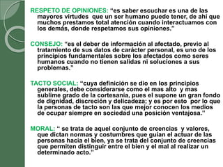 RESPETO DE OPINIONES: “es saber escuchar es una de las
mayores virtudes que un ser humano puede tener, de ahí que
muchos prestamos total atención cuando interactuamos con
los demás, donde respetamos sus opiniones.”
CONSEJO: “es el deber de información al afectado, previo al
tratamiento de sus datos de carácter personal, es uno de los
principios fundamentales sobre los afectados como seres
humanos cuando no tienen salidas ni soluciones a sus
problemas.”
TACTO SOCIAL: “cuya definición se dio en los principios
generales, debe considerarse como el mas alto y mas
sublime grado de la cortesanía, pues el supone un gran fondo
de dignidad, discreción y delicadeza; y es por esto por lo que
la personas de tacto son las que mejor conocen los medios
de ocupar siempre en sociedad una posición ventajosa.”
MORAL: “ se trata de aquel conjunto de creencias y valores,
que dictan normas y costumbres que guían el actuar de las
personas hacia el bien, ya se trata del conjunto de creencias
que permiten distinguir entre el bien y el mal al realizar un
determinado acto.”
 
