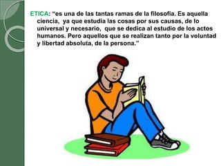 ETICA: “es una de las tantas ramas de la filosofía. Es aquella
ciencia, ya que estudia las cosas por sus causas, de lo
universal y necesario, que se dedica al estudio de los actos
humanos. Pero aquellos que se realizan tanto por la voluntad
y libertad absoluta, de la persona.”
 