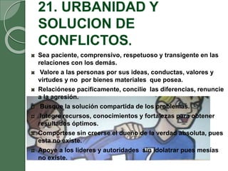 21. URBANIDAD Y
SOLUCION DE
CONFLICTOS.
Sea paciente, comprensivo, respetuoso y transigente en las
relaciones con los demás.
Valore a las personas por sus ideas, conductas, valores y
virtudes y no por bienes materiales que posea.
Relaciónese pacíficamente, concilie las diferencias, renuncie
a la agresión.
Busque la solución compartida de los problemas.
Integre recursos, conocimientos y fortalezas para obtener
resultados óptimos.
Compórtese sin creerse el dueño de la verdad absoluta, pues
esta no existe.
Apoye a los lideres y autoridades sin idolatrar pues mesías
no existe.
 