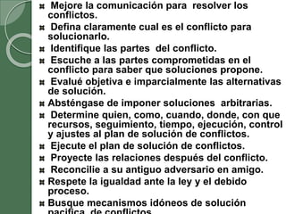 Mejore la comunicación para resolver los
conflictos.
Defina claramente cual es el conflicto para
solucionarlo.
Identifique las partes del conflicto.
Escuche a las partes comprometidas en el
conflicto para saber que soluciones propone.
Evalué objetiva e imparcialmente las alternativas
de solución.
Absténgase de imponer soluciones arbitrarias.
Determine quien, como, cuando, donde, con que
recursos, seguimiento, tiempo, ejecución, control
y ajustes al plan de solución de conflictos.
Ejecute el plan de solución de conflictos.
Proyecte las relaciones después del conflicto.
Reconcilie a su antiguo adversario en amigo.
Respete la igualdad ante la ley y el debido
proceso.
Busque mecanismos idóneos de solución
 