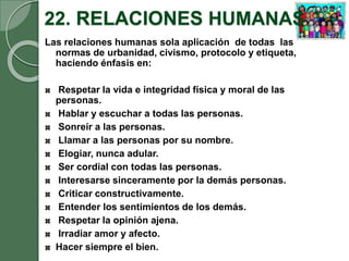 22. RELACIONES HUMANAS
Las relaciones humanas sola aplicación de todas las
normas de urbanidad, civismo, protocolo y etiqueta,
haciendo énfasis en:
Respetar la vida e integridad física y moral de las
personas.
Hablar y escuchar a todas las personas.
Sonreír a las personas.
Llamar a las personas por su nombre.
Elogiar, nunca adular.
Ser cordial con todas las personas.
Interesarse sinceramente por la demás personas.
Criticar constructivamente.
Entender los sentimientos de los demás.
Respetar la opinión ajena.
Irradiar amor y afecto.
Hacer siempre el bien.
 