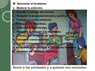 Renunciar al fanatismo.
Moderar la ambición.
Aceptar y corregir los errores.
Respetar la propiedad privada y publica.
Proteger el medio ambiente.
Proteger a la naturaleza.
Defender a los animales.
Respetar el derecho a la esperanza.
Trabajar por construir un mundo mejor.
Compartir conocimientos.
Irradiar siempre actitud positiva.
Relacionarse de acuerdo a los valores humanos.
Respetar los derechos humanos.
Servir a las amistades y a quienes nos necesiten.
 