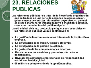 23. RELACIONES
PUBLICAS
Las relaciones públicas “se trata de la filosofía de organización
que se traduce en una serie de acciones de comunicación,
generalmente de carácter informativo, cuyo objetivo general
es crear o mantener la imagen positiva o modificar actitudes,
creencias o conductas del publico objetivo.”
La urbanidad, civismo, protocolo y etiqueta son esenciales en
las relaciones publicas ya que contribuyen a:
La gestión de las comunicaciones internas de la institución o
empresa.
La divulgación de la misión, visión y objetivos.
La divulgación de la gestión de calidad.
La gestación de las comunicaciones externas.
Dar a conocer los servicios y productos ofertados o
demandados.
Divulgar las campañas empresariales de responsabilidad
social, ambiental y global.
El análisis y comprensión de la opinión publica.
 