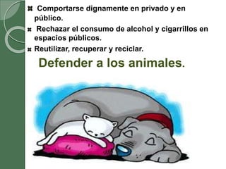 Comportarse dignamente en privado y en
público.
Rechazar el consumo de alcohol y cigarrillos en
espacios públicos.
Reutilizar, recuperar y reciclar.
Defender a los animales.
 