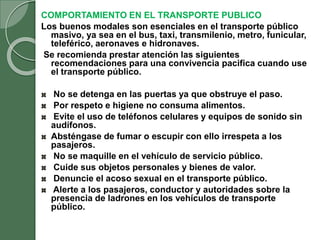 COMPORTAMIENTO EN EL TRANSPORTE PUBLICO
Los buenos modales son esenciales en el transporte público
masivo, ya sea en el bus, taxi, transmilenio, metro, funicular,
teleférico, aeronaves e hidronaves.
Se recomienda prestar atención las siguientes
recomendaciones para una convivencia pacifica cuando use
el transporte público.
No se detenga en las puertas ya que obstruye el paso.
Por respeto e higiene no consuma alimentos.
Evite el uso de teléfonos celulares y equipos de sonido sin
audífonos.
Absténgase de fumar o escupir con ello irrespeta a los
pasajeros.
No se maquille en el vehículo de servicio público.
Cuide sus objetos personales y bienes de valor.
Denuncie el acoso sexual en el transporte público.
Alerte a los pasajeros, conductor y autoridades sobre la
presencia de ladrones en los vehículos de transporte
público.
 