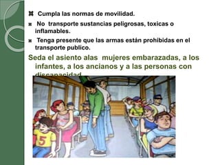 Cumpla las normas de movilidad.
No transporte sustancias peligrosas, toxicas o
inflamables.
Tenga presente que las armas están prohibidas en el
transporte publico.
Seda el asiento alas mujeres embarazadas, a los
infantes, a los ancianos y a las personas con
discapacidad.
 