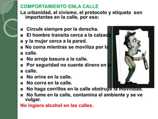 COMPORTAMIENTO ENLA CALLE
La urbanidad, el civismo, el protocolo y etiqueta son
importantes en la calle, por eso:
Circule siempre por la derecha.
El hombre transita cerca a la calzada
y la mujer cerca a la pared.
No coma mientras se moviliza por la
calle.
No arroje basura a la calle.
Por seguridad no cuente dinero en la
calle.
No orine en la calle.
No corra en la calle.
No haga corrillos en la calle obstruye la movilidad.
No fume en la calle, contamina el ambiente y se ve
vulgar.
No ingiera alcohol en las calles.
 