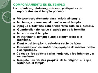 COMPORTAMIENTO EN EL TEMPLO
La urbanidad, civismo, protocolo y etiqueta son
importantes en el templo por eso:
Vístase decentemente para asistir al templo.
No fume, ni consuma alimentos en el templo.
Apague el teléfono celular mientras esta en el templo.
Guarde silencio, salvo si participa de la homilía.
No corra en el templo.
Al ingresar al templo quítese el sombrero o la
cachucha.
Dentro del templo no salude a nadie de lejos.
Desconéctese de audífonos, equipos de música, video
o computador.
Conceda los asientos a las mujeres, a los infantes y a
los ancianos.
Respete los rituales propios de la religión a la que
pertenece el templo.
 