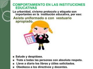 COMPORTAMIENTO EN LAS INSTITUCIONES
EDUCATIVAS
La urbanidad, civismo protocolo y etiqueta son
importantes en la institución educativa, por eso:
Asista uniformado o con vestuario
apropiado.
Salude y despídase.
Trate a todas las personas con absoluto respeto.
Lleve a diario los libros y útiles solicitados.
Obedezca a los directivos y docentes.
 