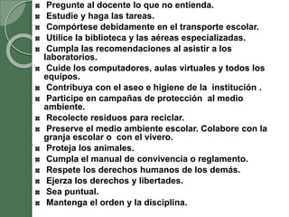 Pregunte al docente lo que no entienda.
Estudie y haga las tareas.
Compórtese debidamente en el transporte escolar.
Utilice la biblioteca y las aéreas especializadas.
Cumpla las recomendaciones al asistir a los
laboratorios.
Cuide los computadores, aulas virtuales y todos los
equipos.
Contribuya con el aseo e higiene de la institución .
Participe en campañas de protección al medio
ambiente.
Recolecte residuos para reciclar.
Preserve el medio ambiente escolar. Colabore con la
granja escolar o con el vivero.
Proteja los animales.
Cumpla el manual de convivencia o reglamento.
Respete los derechos humanos de los demás.
Ejerza los derechos y libertades.
Sea puntual.
Mantenga el orden y la disciplina.
 