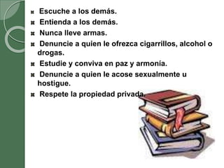 Escuche a los demás.
Entienda a los demás.
Nunca lleve armas.
Denuncie a quien le ofrezca cigarrillos, alcohol o
drogas.
Estudie y conviva en paz y armonía.
Denuncie a quien le acose sexualmente u
hostigue.
Respete la propiedad privada.
 