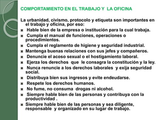 COMPORTAMIENTO EN EL TRABAJO Y LA OFICINA
La urbanidad, civismo, protocolo y etiqueta son importantes en
el trabajo y oficina, por eso:
Hable bien de la empresa o institución para la cual trabaja.
Cumpla el manual de funciones, operaciones o
procedimientos.
Cumpla el reglamento de higiene y seguridad industrial.
Mantenga buenas relaciones con sus jefes y compañeros.
Denuncie el acoso sexual o el hostigamiento laboral.
Ejerza los derechos que le consagra la constitución y la ley.
Nunca renuncie a los derechos laborales y exija seguridad
social.
Distribuya bien sus ingresos y evite endeudarse.
Respete los derechos humanos.
No fume, no consuma drogas ni alcohol.
Siempre hable bien de las personas y contribuya con la
productividad .
Siempre hable bien de las personas y sea diligente,
responsable y organizado en su lugar de trabajo.
 