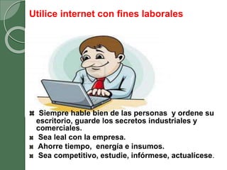 Utilice internet con fines laborales
Siempre hable bien de las personas y ordene su
escritorio, guarde los secretos industriales y
comerciales.
Sea leal con la empresa.
Ahorre tiempo, energía e insumos.
Sea competitivo, estudie, infórmese, actualícese.
 