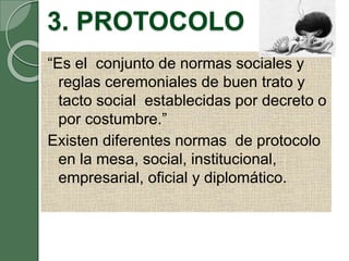 3. PROTOCOLO
“Es el conjunto de normas sociales y
reglas ceremoniales de buen trato y
tacto social establecidas por decreto o
por costumbre.”
Existen diferentes normas de protocolo
en la mesa, social, institucional,
empresarial, oficial y diplomático.
 