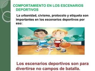 COMPORTAMIENTO EN LOS ESCENARIOS
DEPORTIVOS
La urbanidad, civismo, protocolo y etiqueta son
importantes en los escenarios deportivos por
eso:
Los escenarios deportivos son para
divertirse no campos de batalla.
 