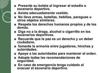 Presente su boleta al ingresar al estadio o
escenario deportivo.
Asista adecuadamente vestido.
No lleve armas, botellas, hebillas, paraguas u
otros objetos similares.
Respete los derechos humanos propios y de los
demás.
Diga no a la droga, alcohol o cigarrillo en los
escenarios deportivos.
Recuerde que la paz es un derecho y un deber
ciudadano.
fomente la armonía entre jugadores, hinchas y
autoridades.
Apoye a las autoridades para mantener el orden.
Adopte todas las recomendaciones de
seguridad.
En caso de emergencia tenga cuidado al
evacuar el escenario deportivo.
 