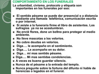 COMPORTAMIENTO EN LOS FUNERALES
La urbanidad, civismo, protocolo y etiqueta son
importantes en los funerales por eso:
El sentido pésame se puede dar presencial o a distancia
mediante una llamada telefónica, comunicación escrita
o por internet.
Si asiste a la funeraria firme el libro de asistentes. Los
sufragios ya no se acostumbran.
No envié flores, done un bo9no para proteger al medio
ambiente.
No lleve mascotas a los velorios.
No cobre deudas en velorios.
Diga…. le acompaño en el sentimiento.
Diga…. Le acompaño en su dolor.
Diga… mi mas sentido pésame.
Diga…. Mi mas sentidas condolencias.
A veces es bueno guardar silencio.
Nunca de el pésame a la entrada del templo.
Nunca pregunte sobre la fortuna del difunto ni hable de
herencias o legados en el funeral.
 